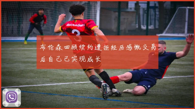 布伦森回顾续约遭拒经历感慨交易后自己已实现成长