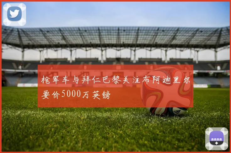 枪军车与拜仁巴黎关注布阿迪里尔要价5000万英镑