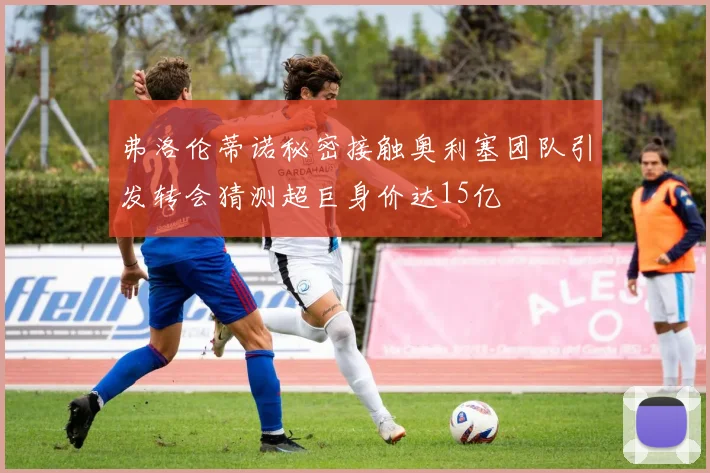 弗洛伦蒂诺秘密接触奥利塞团队引发转会猜测超巨身价达15亿