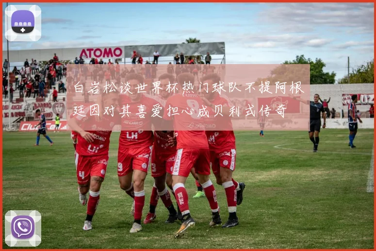 白岩松谈世界杯热门球队不提阿根廷因对其喜爱担心成贝利式传奇