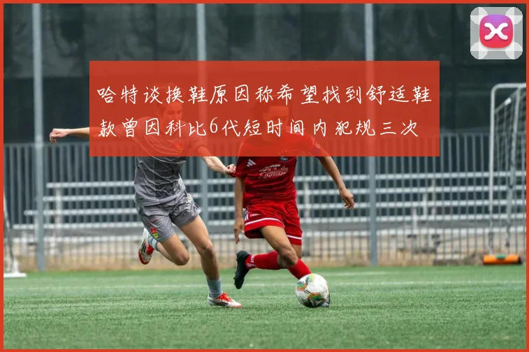 哈特谈换鞋原因称希望找到舒适鞋款曾因科比6代短时间内犯规三次