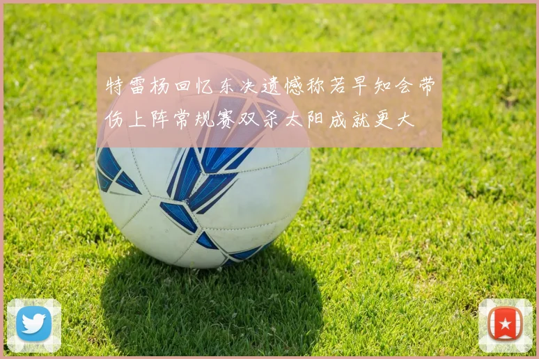 特雷杨回忆东决遗憾称若早知会带伤上阵常规赛双杀太阳成就更大