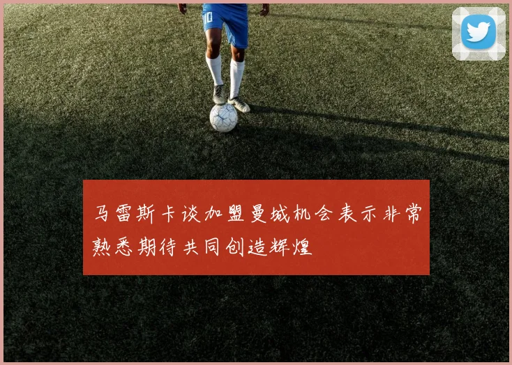 马雷斯卡谈加盟曼城机会表示非常熟悉期待共同创造辉煌