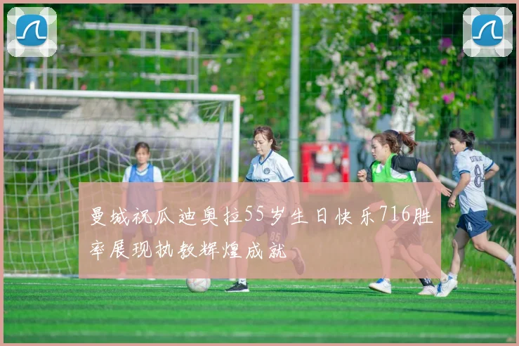 曼城祝瓜迪奥拉55岁生日快乐716胜率展现执教辉煌成就
