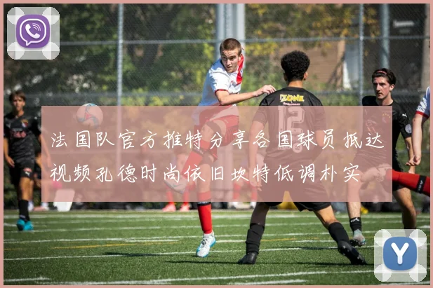 法国队官方推特分享各国球员抵达视频孔德时尚依旧坎特低调朴实