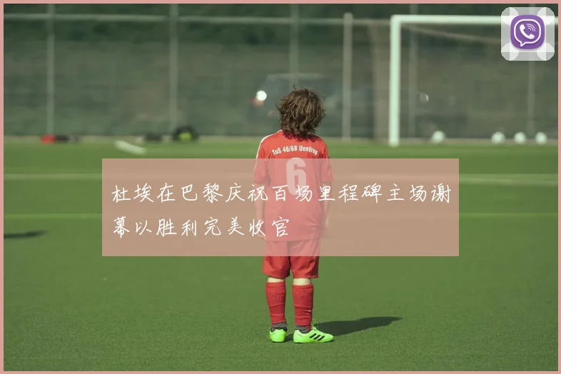 杜埃在巴黎庆祝百场里程碑主场谢幕以胜利完美收官