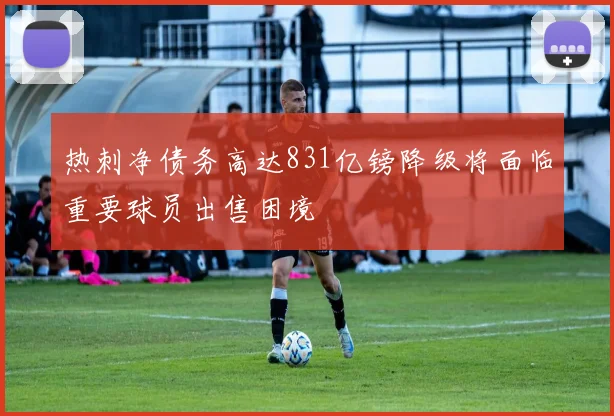 热刺净债务高达831亿镑降级将面临重要球员出售困境