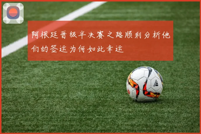 阿根廷晋级半决赛之路顺利分析他们的签运为何如此幸运