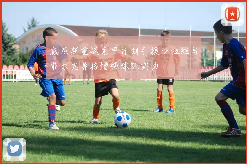 威尼斯重返意甲计划引援沙拉维与菲尔克鲁格增强球队实力