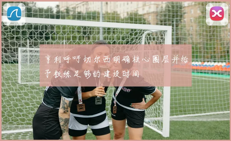 亨利呼吁切尔西明确核心圈层并给予教练足够的建设时间