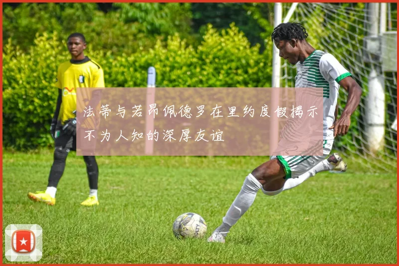 法蒂与若昂佩德罗在里约度假揭示不为人知的深厚友谊