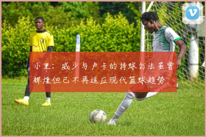 小里：威少与卢卡的持球打法虽曾辉煌但已不再适应现代篮球趋势