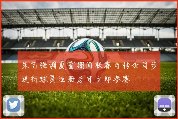 朱艺强调夏窗期间联赛与转会同步进行球员注册后可立即参赛