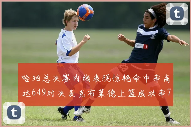 哈珀总决赛内线表现惊艳命中率高达649对决麦克布莱德上篮成功率75