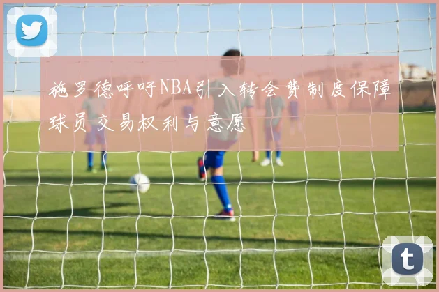 施罗德呼吁NBA引入转会费制度保障球员交易权利与意愿