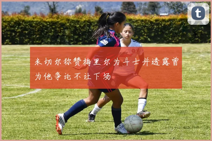 米切尔称赞梅里尔为斗士并透露曾为他争论不让下场