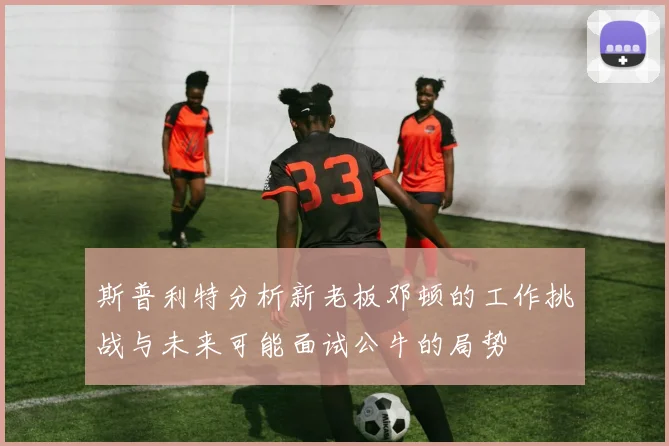 斯普利特分析新老板邓顿的工作挑战与未来可能面试公牛的局势