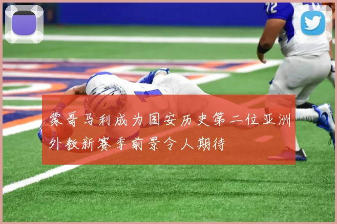 蒙哥马利成为国安历史第二位亚洲外教新赛季前景令人期待