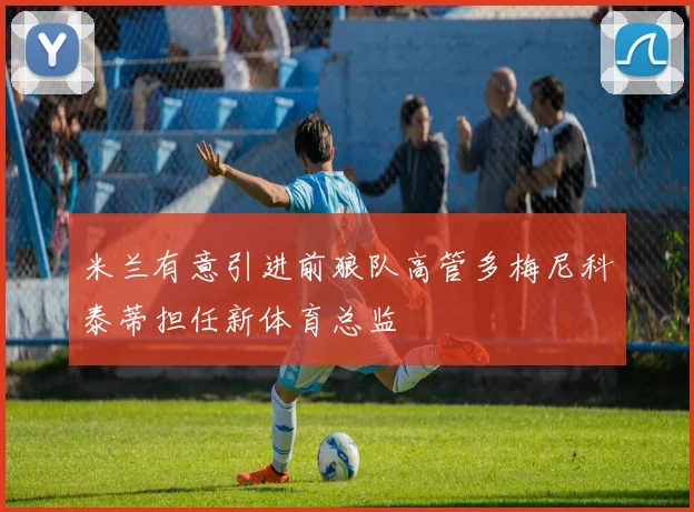米兰有意引进前狼队高管多梅尼科泰蒂担任新体育总监