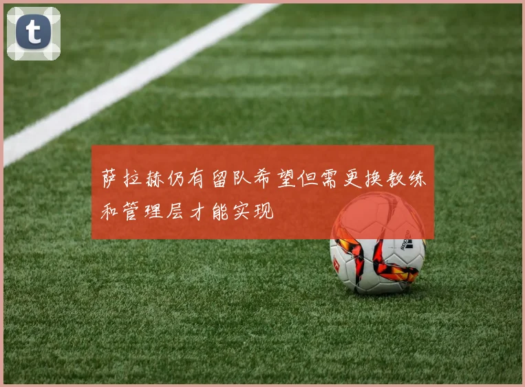 萨拉赫仍有留队希望但需更换教练和管理层才能实现