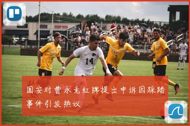 国安对曹永竞红牌提出申诉因踩踏事件引发热议